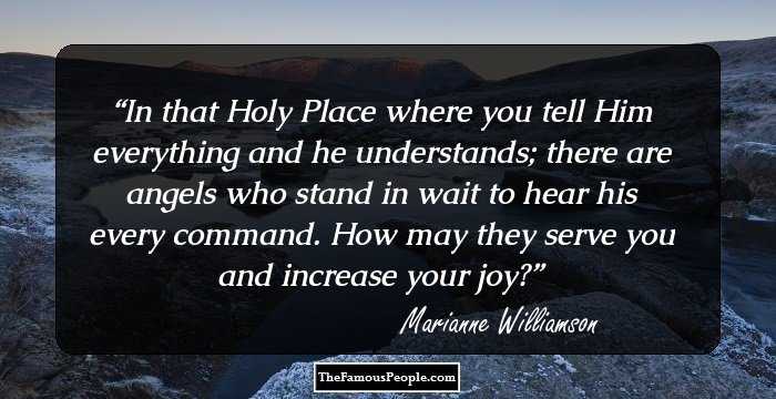 In that Holy Place where you tell Him everything and he understands; there are angels who stand in wait to hear his every command. How may they serve you and increase your joy?
