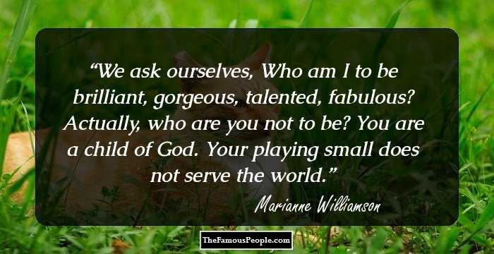 We ask ourselves, Who am I to be brilliant, gorgeous, talented, fabulous? Actually, who are you not to be? You are a child of God. Your playing small does not serve the world.