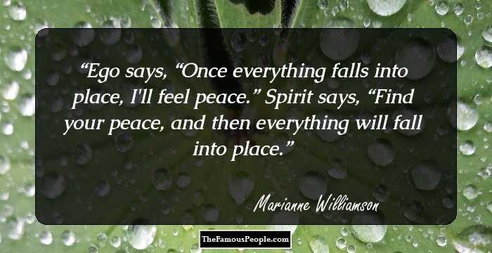 Ego says, “Once everything falls into place, I'll feel peace.” 
Spirit says, “Find your peace, and then everything will fall into place.