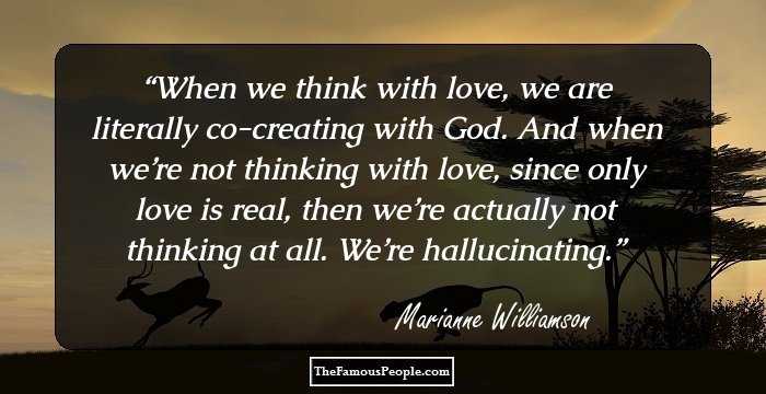When we think with love, we are literally co-creating with God. And when we’re not thinking with love, since only love is real, then we’re actually not thinking at all. We’re hallucinating.