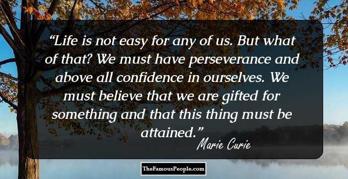 Life is not easy for any of us. But what of that? We must have perseverance and above all confidence in ourselves. We must believe that we are gifted for something and that this thing must be attained.