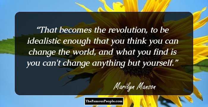 That becomes the revolution, to be idealistic enough that you think you can change the world, and what you find is you can't change anything but yourself.