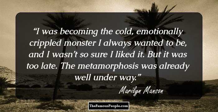 I was becoming the cold, emotionally crippled monster I always wanted to be, and I wasn’t so sure I liked it. But it was too late. The metamorphosis was already well under way.