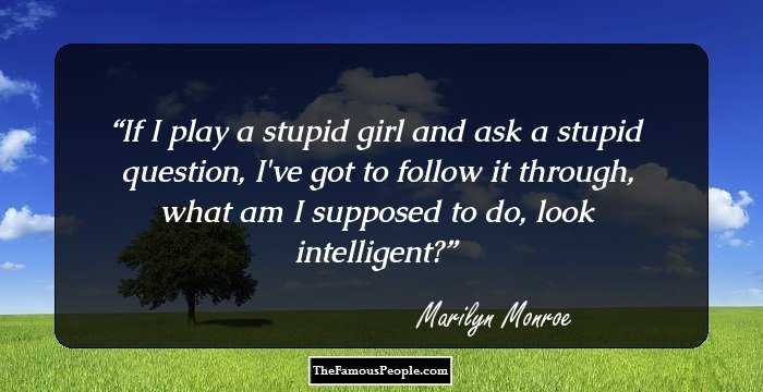 If I play a stupid girl and ask a stupid question, I've got to follow it through, what am I supposed to do, look intelligent?