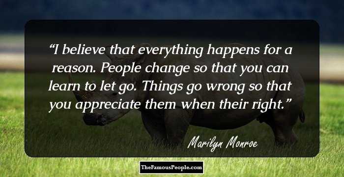 I believe that everything happens for a reason. People change so that you can learn to let go. Things go wrong so that you appreciate them when their right.