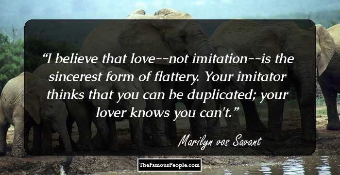 I believe that love--not imitation--is the sincerest form of flattery. Your imitator thinks that you can be duplicated; your lover knows you can't.
