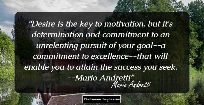 Desire is the key to motivation, but it's determination and commitment to an unrelenting pursuit of your goal--a commitment to excellence--that will enable you to attain the success you seek.
--Mario Andretti