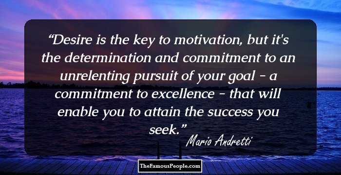 Desire is the key to motivation, but it's the determination and commitment to an unrelenting pursuit of your goal - a commitment to excellence - that will enable you to attain the success you seek.