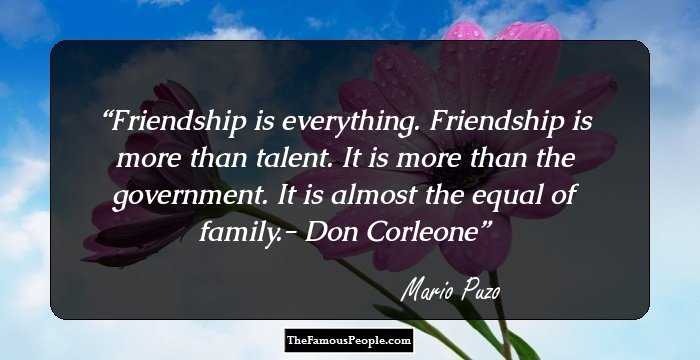 Friendship is everything. Friendship is more than talent. It is more than the government. It is almost the equal of family.- Don Corleone
