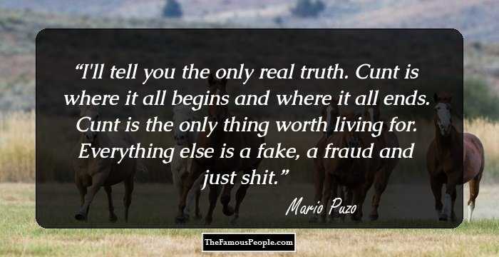 I'll tell you the only real truth. Cunt is where it all begins and where it all ends. Cunt is the only thing worth living for. Everything else is a fake, a fraud and just shit.