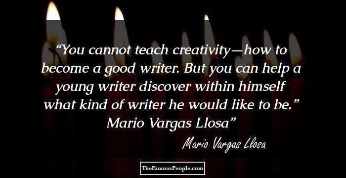 You cannot teach creativity—how to become a good writer. But you can help a young writer discover within himself what kind of writer he would like to be.” Mario Vargas Llosa