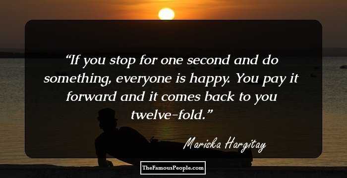 If you stop for one second and do something, everyone is happy. You pay it forward and it comes back to you twelve-fold.