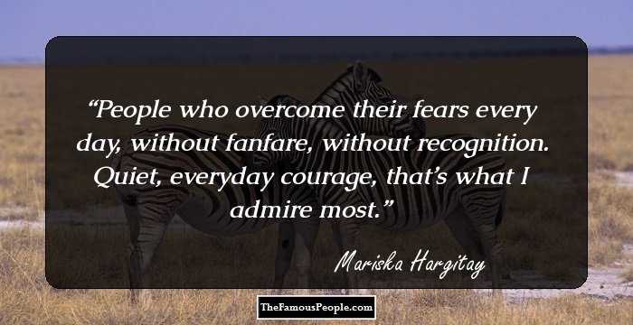 People who overcome their fears every day, without fanfare, without recognition. Quiet, everyday courage, that’s what I admire most.