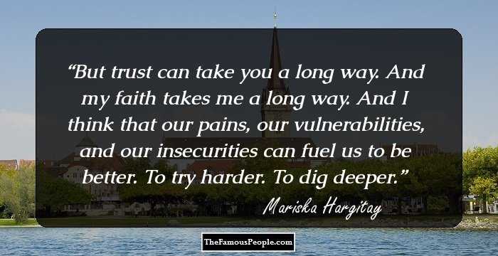 But trust can take you a long way. And my faith takes me a long way. And I think that our pains, our vulnerabilities, and our insecurities can fuel us to be better. To try harder. To dig deeper.