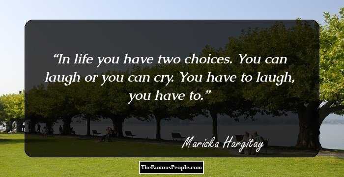 In life you have two choices. You can laugh or you can cry. You have to laugh, you have to.