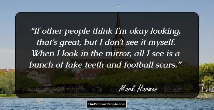 If other people think I'm okay looking, that's great, but I don't see it myself. When I look in the mirror, all I see is a bunch of fake teeth and football scars.