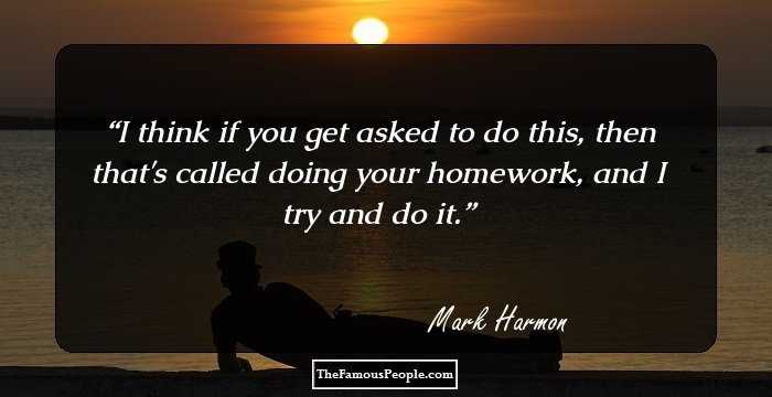 I think if you get asked to do this, then that's called doing your homework, and I try and do it.