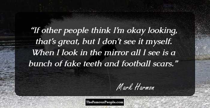 If other people think I’m okay looking, that’s great, but I don’t see it myself. When I look in the mirror all I see is a bunch of fake teeth and football scars.