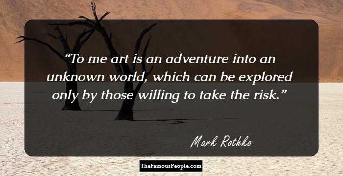 To me art is an adventure into an unknown world, which can be explored only by those willing to take the risk.