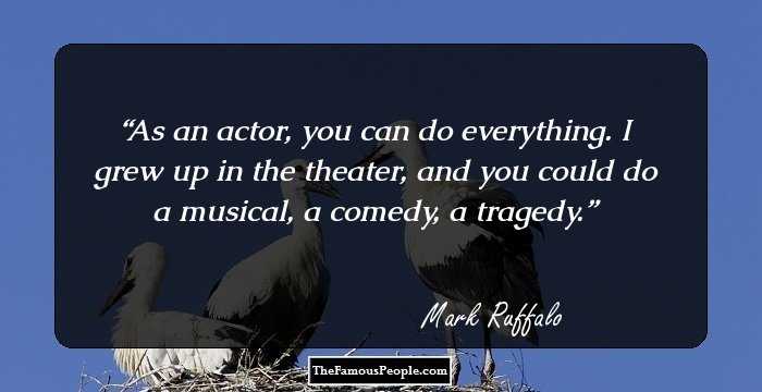 As an actor, you can do everything. I grew up in the theater, and you could do a musical, a comedy, a tragedy.