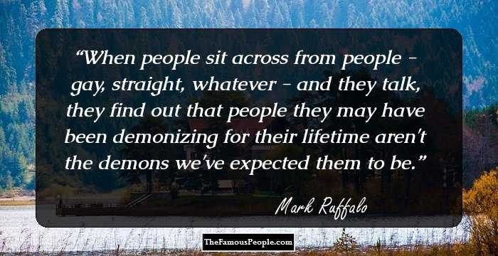 When people sit across from people - gay, straight, whatever - and they talk, they find out that people they may have been demonizing for their lifetime aren't the demons we've expected them to be.
