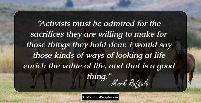 Activists must be admired for the sacrifices they are willing to make for those things they hold dear. I would say those kinds of ways of looking at life enrich the value of life, and that is a good thing.