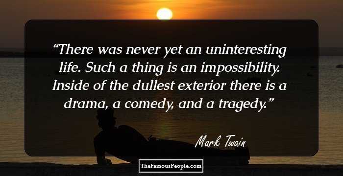 There was never yet an uninteresting life. Such a thing is an impossibility. Inside of the dullest exterior there is a drama, a comedy, and a tragedy.