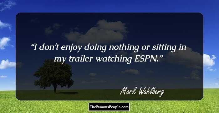 I don't enjoy doing nothing or sitting in my trailer watching ESPN.