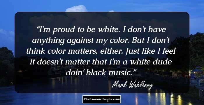 I'm proud to be white. I don't have anything against my color. But I don't think color matters, either. Just like I feel it doesn't matter that I'm a white dude doin' black music.