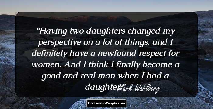 Having two daughters changed my perspective on a lot of things, and I definitely have a newfound respect for women. And I think I finally became a good and real man when I had a daughter.