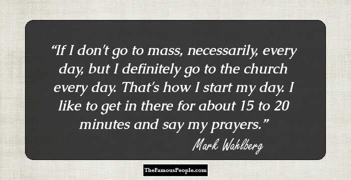 If I don't go to mass, necessarily, every day, but I definitely go to the church every day. That's how I start my day. I like to get in there for about 15 to 20 minutes and say my prayers.