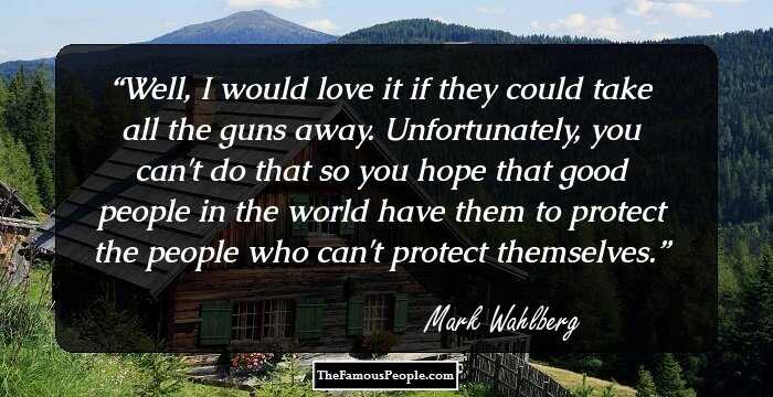Well, I would love it if they could take all the guns away. Unfortunately, you can't do that so you hope that good people in the world have them to protect the people who can't protect themselves.