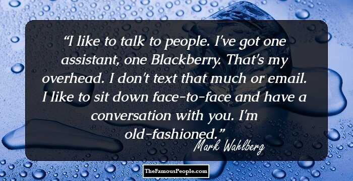 I like to talk to people. I've got one assistant, one Blackberry. That's my overhead. I don't text that much or email. I like to sit down face-to-face and have a conversation with you. I'm old-fashioned.