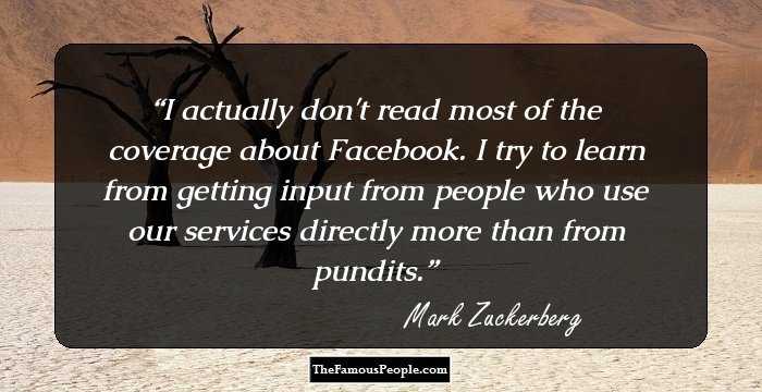 I actually don't read most of the coverage about Facebook. I try to learn from getting input from people who use our services directly more than from pundits.
