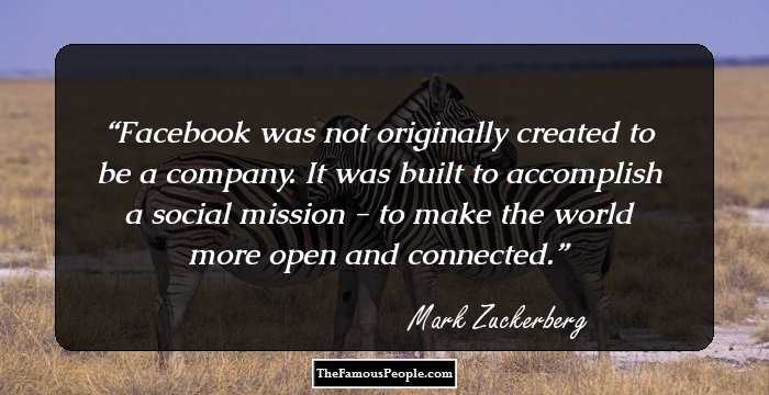 Facebook was not originally created to be a company. It was built to accomplish a social mission - to make the world more open and connected.
