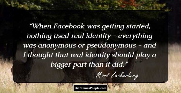 When Facebook was getting started, nothing used real identity - everything was anonymous or pseudonymous - and I thought that real identity should play a bigger part than it did.