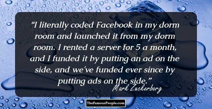 I literally coded Facebook in my dorm room and launched it from my dorm room. I rented a server for $85 a month, and I funded it by putting an ad on the side, and we've funded ever since by putting ads on the side.