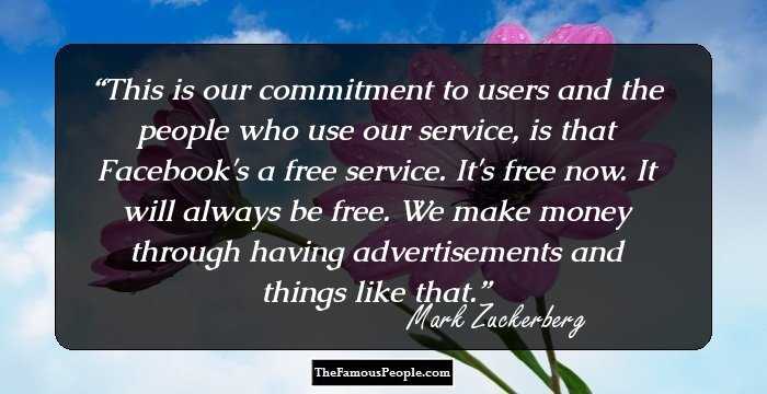 This is our commitment to users and the people who use our service, is that Facebook's a free service. It's free now. It will always be free. We make money through having advertisements and things like that.