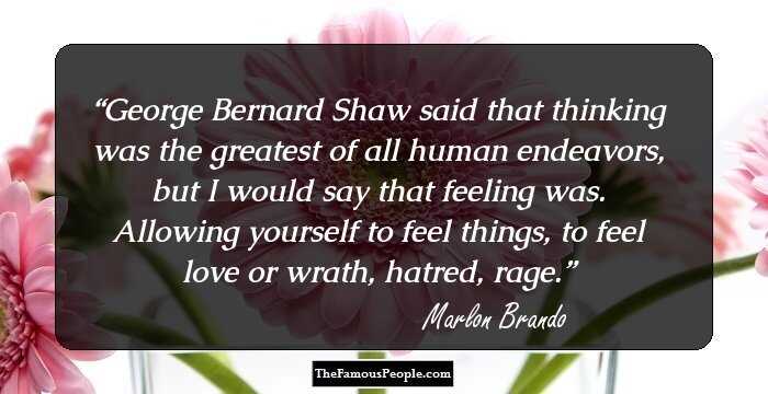 George Bernard Shaw said that thinking was the greatest of all human endeavors, but I would say that feeling was. Allowing yourself to feel things, to feel love or wrath, hatred, rage.