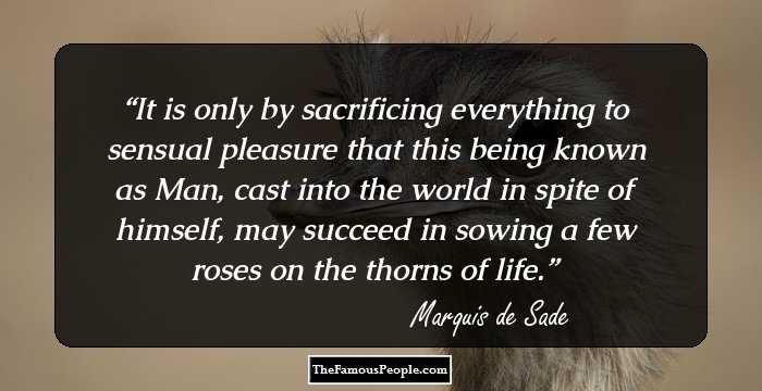 It is only by sacrificing everything to sensual pleasure that this being known as Man, cast into the world in spite of himself, may succeed in sowing a few roses on the thorns of life.