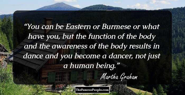 You can be Eastern or Burmese or what have you, but the function of the body and the awareness of the body results in dance and you become a dancer, not just a human being.