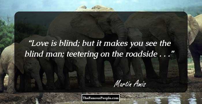 Love is blind; but it makes you see the blind man; teetering on the roadside . . .