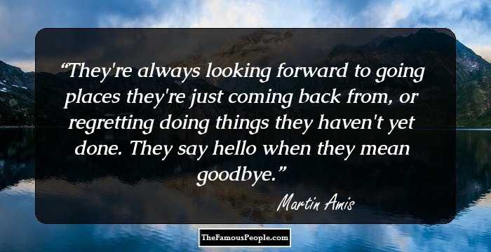 They're always looking forward to going places they're just coming back from, or regretting doing things they haven't yet done. They say hello when they mean goodbye.