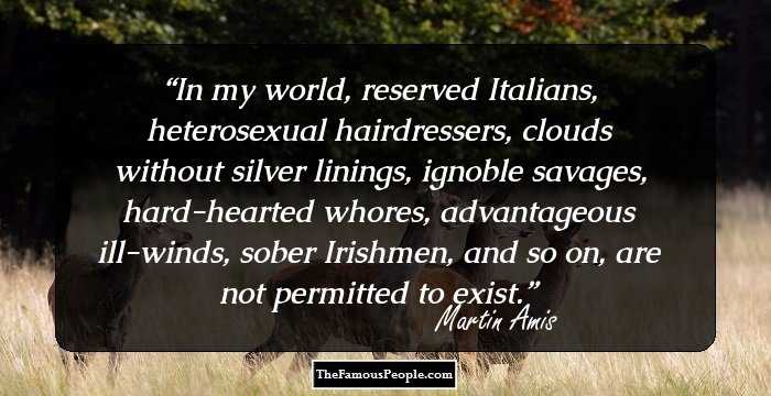 In my world, reserved Italians, heterosexual hairdressers, clouds without silver linings, ignoble savages, hard-hearted whores, advantageous ill-winds, sober Irishmen, and so on, are not permitted to exist.