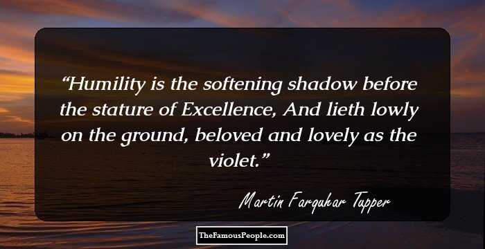 Humility is the softening shadow before the stature of Excellence, And lieth lowly on the ground, beloved and lovely as the violet.