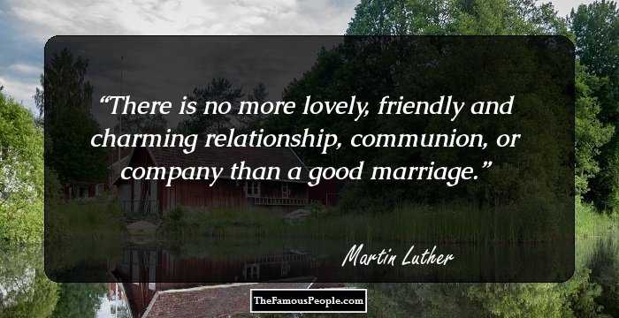 There is no more lovely, friendly and charming relationship, communion, or company than a good marriage.