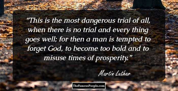 This is the most dangerous trial of all, when there is no trial and every thing goes well; for then a man is tempted to forget God, to become too bold and to misuse times of prosperity.