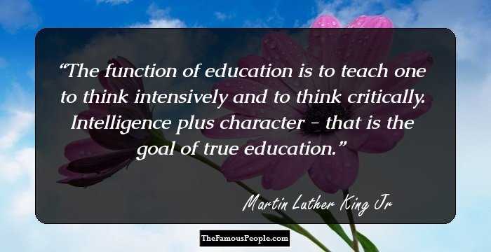 The function of education is to teach one to think intensively and to think critically. Intelligence plus character - that is the goal of true education.
