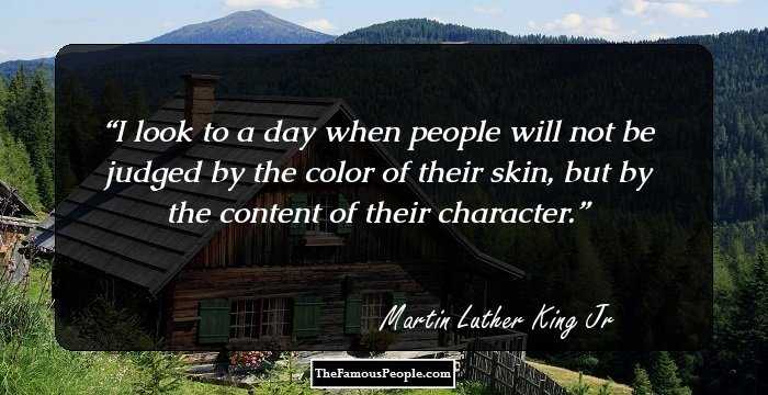I look to a day when people will not be judged by the color of their skin, but by the content of their character.