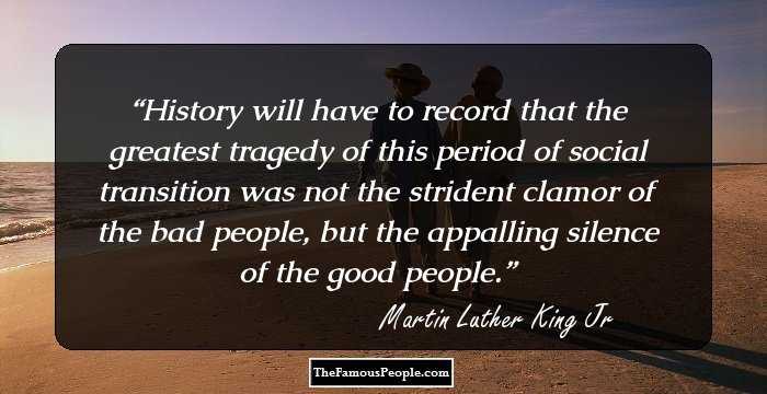 History will have to record that the greatest tragedy of this period of social transition was not the strident clamor of the bad people, but the appalling silence of the good people.
